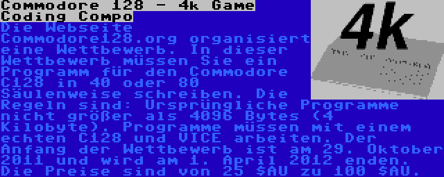 Commodore 128 - 4k Game Coding Compo | Die Webseite Commodore128.org organisiert eine Wettbewerb. In dieser Wettbewerb müssen Sie ein Programm für den Commodore C128 in 40 oder 80 Säulenweise schreiben. Die Regeln sind: Ursprüngliche Programme nicht größer als 4096 Bytes (4 Kilobyte). Programme müssen mit einem echten C128 und VICE arbeiten. Der Anfang der Wettbewerb ist am 29. Oktober 2011 und wird am 1. April 2012 enden. Die Preise sind von 25 $AU zu 100 $AU.