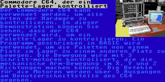 Commodore C64, der ein Palette-Lager kontrolliert | Der Commodore C64 kann verwendet werden, um alle Arten der Hardware zu kontrollieren. In dieser Demonstration können Sie sehen, dass der C64 verwendet wird, um ein Palette-Lager zu kontrollieren. Ein Programm geschrieben in BASIC wird verwendet, um die Paletten von einem Platz im Lager zu einem anderen Platz zu bewegen. Die Bewegung wird mit 3 Schritt-motoren kontrolliert, die die mechanische Arm-Bewegung im X, Y und Z Richtungen machen können. Die Befehle für die Motoren werden über 5 Ausgangen am Benutzerschnittstelle des C64 gegeben.