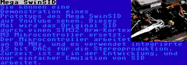 Mega SwinSID | Sie können eine Demonstration eines Prototyps des Mega SwinSID auf YouTube sehen. Dieses Mal wird das Original SID durch einen STM32 Arm-Kortex M3 Mikrocontroller ersetzt. Der Mikrocontroller arbeitet an 80 MHz, und es verwendet integrierte 12 bit DACs für die Stereoproduktion. Zurzeit ist es in der Entwicklung, und nur einfacher Emulation von SID arbeitet.