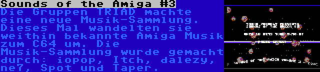 Sounds of the Amiga #3 | Die Gruppen TRIAD machte eine neue Musik-Sammlung. Dieses Mal wandelten sie weithin bekannte Amiga Musik zum C64 um. Die Musik-Sammlung wurde gemacht durch: iopop, Itch, dalezy, ne7, Spot und Taper.