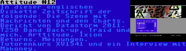 Attitude #12 | In dieser englischen Diskette Zeitschrift der folgende: Die Szene mit Nachrichten und den Charts. Bericht von Datastorm 2011. T250 Band Back-up, Traid und mich, Arttitude, Ixion Returns. Meinungen. Tutorenkurs XV1541 und ein Interview mit Mahoney.