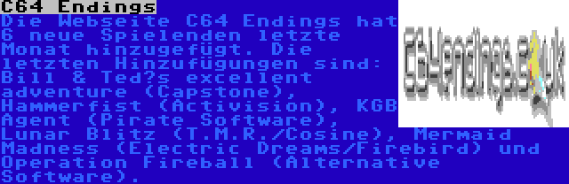 C64 Endings | Die Webseite C64 Endings hat 6 neue Spielenden letzte Monat hinzugefügt. Die letzten Hinzufügungen sind: Bill & Ted’s excellent adventure (Capstone), Hammerfist (Activision), KGB Agent (Pirate Software), Lunar Blitz (T.M.R./Cosine), Mermaid Madness (Electric Dreams/Firebird) und Operation Fireball (Alternative Software).