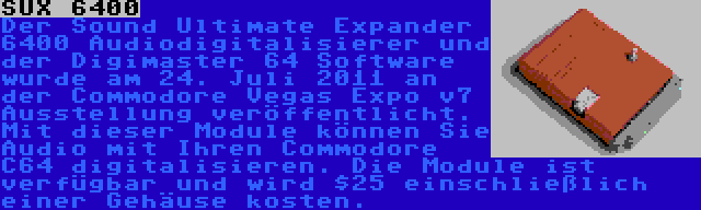 SUX 6400 | Der Sound Ultimate Expander 6400 Audiodigitalisierer und der Digimaster 64 Software wurde am 24. Juli 2011 an der Commodore Vegas Expo v7 Ausstellung veröffentlicht. Mit dieser Module können Sie Audio mit Ihren Commodore C64 digitalisieren. Die Module ist verfügbar und wird $25 einschließlich einer Gehäuse kosten.