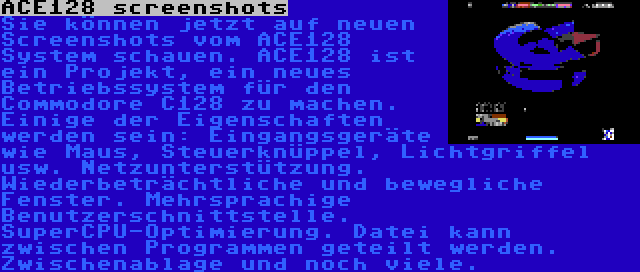 ACE128 screenshots | Sie können jetzt auf neuen Screenshots vom ACE128 System schauen. ACE128 ist ein Projekt, ein neues Betriebssystem für den Commodore C128 zu machen. Einige der Eigenschaften werden sein: Eingangsgeräte wie Maus, Steuerknüppel, Lichtgriffel usw. Netzunterstützung. Wiederbeträchtliche und bewegliche Fenster. Mehrsprachige Benutzerschnittstelle. SuperCPU-Optimierung. Datei kann zwischen Programmen geteilt werden. Zwischenablage und noch viele.