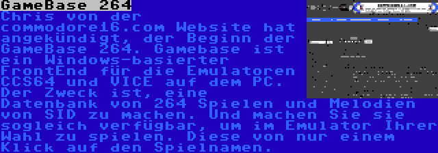 GameBase 264 | Chris von der commodore16.com Website hat angekündigt, der Beginn der GameBase 264. Gamebase ist ein Windows-basierter FrontEnd für die Emulatoren CCS64 und VICE auf dem PC. Der Zweck ist, eine Datenbank von 264 Spielen und Melodien von SID zu machen. Und machen Sie sie sogleich verfügbar, um im Emulator Ihrer Wahl zu spielen. Diese von nur einem Klick auf den Spielnamen.