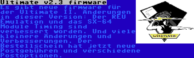 Ultimate v2.3 firmware | Es gibt neue firmware für der Ultimate II. Änderungen in dieser Version: Der REU Emulation und das SX-64 Module Timing sind verbessert worden. Und viele kleinere Änderungen und Verbesserungen. Der Bestellschein hat jetzt neue Postgebühren und verschiedene Postoptionen.