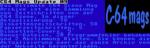 C64 Mags Update #9 | Das Ultimate C64 Scene Mag Archive ist eine Sammlung von Zeitschriften von der C64 Szene. In dieser Aktualisierung: 78 Diskettenzeitschriften, 58 Papierzeitschriften, 5 Disketten-Covers, 5  Bonus-Dateien, 20 Programmfehler behoben und 2 Abstimmung Blatten. Sie können die Aktualisierung oder das ganze Archiv von der Webseite herunterladen.