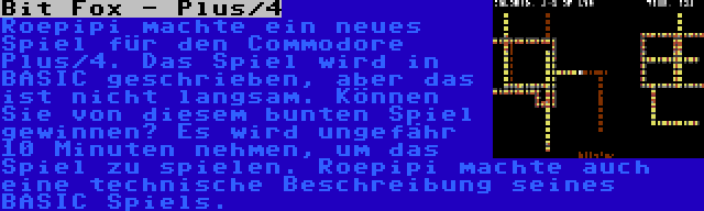 Bit Fox - Plus/4 | Roepipi machte ein neues Spiel für den Commodore Plus/4. Das Spiel wird in BASIC geschrieben, aber das ist nicht langsam. Können Sie von diesem bunten Spiel gewinnen? Es wird ungefähr 10 Minuten nehmen, um das Spiel zu spielen. Roepipi machte auch eine technische Beschreibung seines BASIC Spiels.