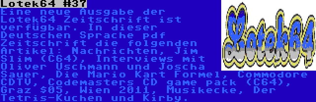 Lotek64 #37 | Eine neue Ausgabe der Lotek64 Zeitschrift ist verfügbar. In dieser Deutschen Sprache pdf Zeitschrift die folgenden Artikel: Nachrichten, Jim Slim (C64), Interviews mit Oliver Uschmann und Joscha Sauer, Die Mario Kart Formel, Commodore CDTV, Codemasters CD game pack (C64), Graz $05, Wien 2011, Musikecke, Der Tetris-Kuchen und Kirby.