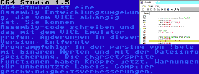 C64 Studio 1.5 | C64-Studio ist eine Assembly-Entwicklungsumgebung, die vom VICE abhängig ist. Sie können Assembly-code schreiben und das mit dem VICE Emulator prüfen. Änderungen in dieser Version: Entfernte Programmfehler in der parsing von !byte mit binären Werten und mit der Dateiinfo speicherung. Die charset/sprite Functionen haben Knöpfe jetzt. Warnungen für unbenutzte Labels. Compiler geschwindigkeitsverbesserungen.