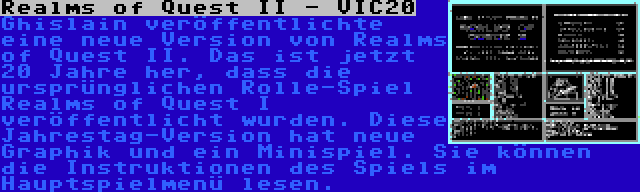 Realms of Quest II - VIC20 | Ghislain veröffentlichte eine neue Version von Realms of Quest II. Das ist jetzt 20 Jahre her, dass die ursprünglichen Rolle-Spiel Realms of Quest I veröffentlicht wurden. Diese Jahrestag-Version hat neue Graphik und ein Minispiel. Sie können die Instruktionen des Spiels im Hauptspielmenü lesen.