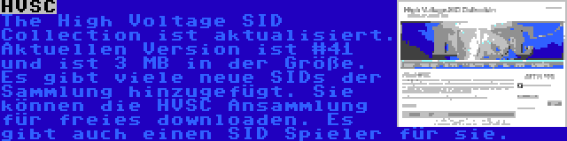 HVSC | The High Voltage SID Collection ist aktualisiert. Aktuellen Version ist #41 und ist 3 MB in der Größe. Es gibt viele neue SIDs der Sammlung hinzugefügt. Sie können die HVSC Ansammlung für freies downloaden. Es gibt auch einen SID Spieler für sie.