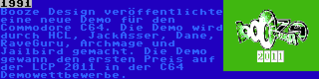 1991 | Booze Design veröffentlichte eine neue Demo für den Commodore C64. Die Demo wird durch HCL, JackAsser, Dane, RaveGuru, Archmage und Jailbird gemacht. Die Demo gewann den ersten Preis auf der LCP 2011 in der C64 Demowettbewerbe.