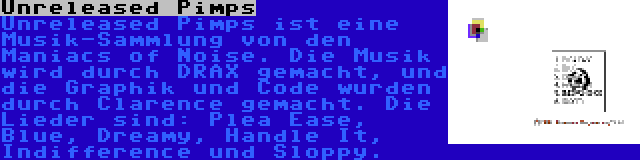 Unreleased Pimps | Unreleased Pimps ist eine Musik-Sammlung von den Maniacs of Noise. Die Musik wird durch DRAX gemacht, und die Graphik und Code wurden durch Clarence gemacht. Die Lieder sind: Plea Ease, Blue, Dreamy, Handle It, Indifference und Sloppy.