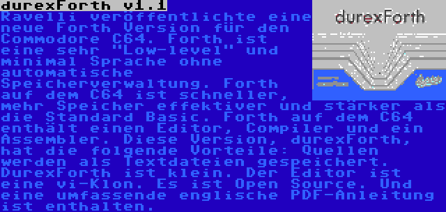 durexForth v1.1 | Ravelli veröffentlichte eine neue Forth Version für den Commodore C64. Forth ist eine sehr Low-level und minimal Sprache ohne automatische Speicherverwaltung. Forth auf dem C64 ist schneller, mehr Speicher effektiver und stärker als die Standard Basic. Forth auf dem C64 enthält einen Editor, Compiler und ein Assembler. Diese Version, durexForth, hat die folgende Vorteile: Quellen werden als Textdateien gespeichert. DurexForth ist klein. Der Editor ist eine vi-Klon. Es ist Open Source. Und eine umfassende englische PDF-Anleitung ist enthalten.