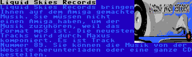 Liquid Skies Records | Liquid Skies Records bringen Ihnen auf dem Amiga gemachte Musik. Sie müssen nicht einen Amiga haben, um der Musik zuzuhören, weil das Format mp3 ist. Die neuesten Tracks wird durch Maxus komponiert. Es ist Track Nummer 89. Sie können die Musik von der Website herunterladen oder eine ganze CD bestellen.