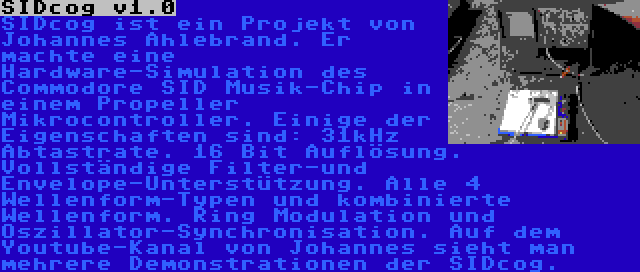 SIDcog v1.0 | SIDcog ist ein Projekt von Johannes Ahlebrand. Er machte eine Hardware-Simulation des Commodore SID Musik-Chip in einem Propeller Mikrocontroller. Einige der Eigenschaften sind: 31kHz Abtastrate. 16 Bit Auflösung. Vollständige Filter-und Envelope-Unterstützung. Alle 4 Wellenform-Typen und kombinierte Wellenform. Ring Modulation und Oszillator-Synchronisation. Auf dem Youtube-Kanal von Johannes sieht man mehrere Demonstrationen der SIDcog.