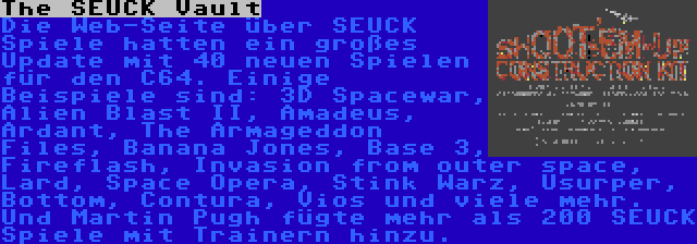 The SEUCK Vault | Die Web-Seite über SEUCK Spiele hatten ein großes Update mit 40 neuen Spielen für den C64. Einige Beispiele sind: 3D Spacewar, Alien Blast II, Amadeus, Ardant, The Armageddon Files, Banana Jones, Base 3, Fireflash, Invasion from outer space, Lard, Space Opera, Stink Warz, Usurper, Bottom, Contura, Vios und viele mehr. Und Martin Pugh fügte mehr als 200 SEUCK Spiele mit Trainern hinzu.