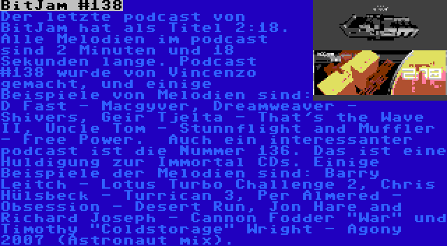 BitJam #138 | Der letzte podcast von BitJam hat als Titel 2:18. Alle Melodien im podcast sind 2 Minuten und 18 Sekunden lange. Podcast  #138 wurde von Vincenzo gemacht, und einige Beispiele von Melodien sind: D Fast - Macgyver, Dreamweaver - Shivers, Geir Tjelta - That's the Wave II, Uncle Tom - Stunnflight and Muffler - Free Power.

Auch ein interessanter podcast ist die Nummer 136. Das ist eine Huldigung zur Immortal CDs. Einige Beispiele der Melodien sind: Barry Leitch - Lotus Turbo Challenge 2, Chris Hülsbeck - Turrican 3, Per Almered - Obsession - Desert Run, Jon Hare and Richard Joseph - Cannon Fodder War und Timothy Coldstorage Wright - Agony 2007 (Astronaut mix).