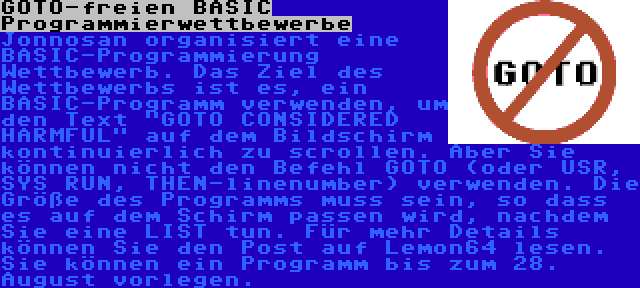 GOTO-freien BASIC Programmierwettbewerbe | Jonnosan organisiert eine BASIC-Programmierung Wettbewerb. Das Ziel des Wettbewerbs ist es, ein BASIC-Programm verwenden, um den Text GOTO CONSIDERED HARMFUL auf dem Bildschirm kontinuierlich zu scrollen. Aber Sie können nicht den Befehl GOTO (oder USR, SYS RUN, THEN-linenumber) verwenden. Die Größe des Programms muss sein, so dass es auf dem Schirm passen wird, nachdem Sie eine LIST tun. Für mehr Details können Sie den Post auf Lemon64 lesen. Sie können ein Programm bis zum 28. August vorlegen.