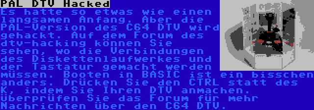 PAL DTV Hacked | Es hatte so etwas wie einen langsamen Anfang. Aber die PAL-Version des C64 DTV wird gehackt. Auf dem Forum des dtv-hacking können Sie sehen, wo die Verbindungen des Diskettenlaufwerkes und der Tastatur gemacht werden müssen. Booten in BASIC ist ein bisschen anders. Drücken Sie den CTRL statt des K, indem Sie Ihren DTV anmachen. Überprüfen Sie das Forum für mehr Nachrichten über den C64 DTV.