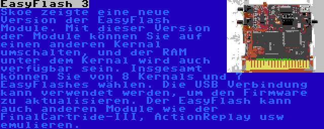 EasyFlash 3 | Skoe zeigte eine neue Version der EasyFlash Module. Mit dieser Version der Module können Sie auf einen anderen Kernal umschalten, und der RAM unter dem Kernal wird auch verfügbar sein. Insgesamt können Sie von 8 Kernals und 7 EasyFlashes wählen. Die USB Verbindung kann verwendet werden, um den Firmware zu aktualisieren. Der EasyFlash kann auch anderen Module wie der FinalCartride-III, ActionReplay usw emulieren.