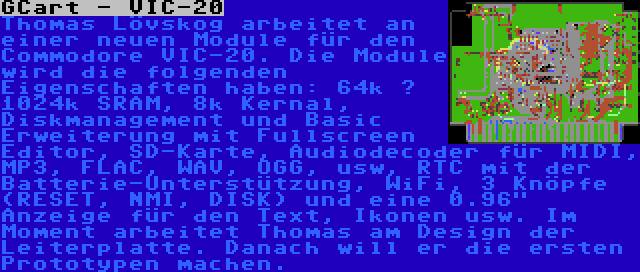 GCart - VIC-20 | Thomas Lövskog arbeitet an einer neuen Module für den Commodore VIC-20. Die Module wird die folgenden Eigenschaften haben: 64k – 1024k SRAM, 8k Kernal, Diskmanagement und Basic Erweiterung mit Fullscreen Editor, SD-Karte, Audiodecoder für MIDI, MP3, FLAC, WAV, OGG, usw, RTC mit der Batterie-Unterstützung, WiFi, 3 Knöpfe (RESET, NMI, DISK) und eine 0.96 Anzeige für den Text, Ikonen usw. Im Moment arbeitet Thomas am Design der Leiterplatte. Danach will er die ersten Prototypen machen.