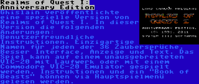 Realms of Quest I: Anniversary Edition | Ghislain veröffentlichte eine spezielle Version von Realms of Quest I. In dieser Version die folgenden Änderungen: Benutzerfreundliche Instruktionen. Einzigartige Namen für jeden der 36 Zaubersprüche. Besser Interface, Anzeige und Text. Das Spiel kann auf einem unausgebreiteten VIC-20 mit Laufwerk oder mit einem Commodore VIC-20 Emulator gespielt werden. Instruktionen und ein Book of Beasts können via Hauptspielmenü gelesen werden.