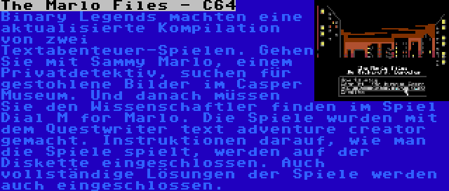 The Marlo Files - C64 | Binary Legends machten eine aktualisierte Kompilation von zwei Textabenteuer-Spielen. Gehen Sie mit Sammy Marlo, einem Privatdetektiv, suchen für gestohlene Bilder im Casper Museum. Und danach müssen Sie den Wissenschaftler finden im Spiel Dial M for Marlo. Die Spiele wurden mit dem Questwriter text adventure creator gemacht. Instruktionen darauf, wie man die Spiele spielt, werden auf der Diskette eingeschlossen. Auch vollständige Lösungen der Spiele werden auch eingeschlossen.