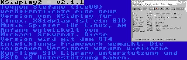 XSidplay2 - v2.1.1 | Tognon Stefano (ice00) veröffentlichte eine neue Version von XSidplay für Linux. XSidplay ist ein SID Musik-Spieler für Linux, am Anfang entwickelt von Michael Schwendt. Diese Version wird mit dem QT4 Entwicklungs Framework gemacht. Die folgenden Versionen werden vielfache Run-Time SID Library unterstützung und PSID v3 Unterstützung haben.