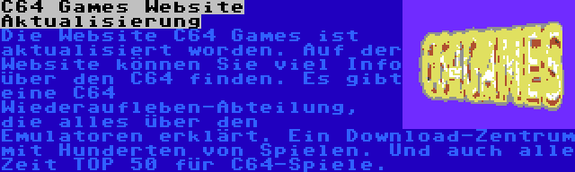 C64 Games Website Aktualisierung | Die Website C64 Games ist aktualisiert worden. Auf der Website können Sie viel Info über den C64 finden. Es gibt eine C64 Wiederaufleben-Abteilung, die alles über den Emulatoren erklärt. Ein Download-Zentrum mit Hunderten von Spielen. Und auch alle Zeit TOP 50 für C64-Spiele.