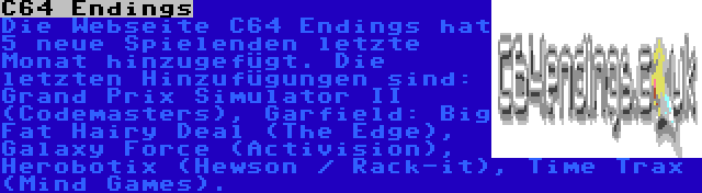 C64 Endings | Die Webseite C64 Endings hat 5 neue Spielenden letzte Monat hinzugefügt. Die letzten Hinzufügungen sind: Grand Prix Simulator II (Codemasters), Garfield: Big Fat Hairy Deal (The Edge), Galaxy Force (Activision), Herobotix (Hewson / Rack-it), Time Trax (Mind Games).