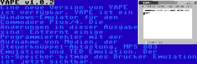 YAPE v1.0.2 | Eine neue Version von YAPE ist verfügbar. YAPE ist ein Windows-Emulator für den Commodore Plus/4. Die Änderungen in dieser Ausgabe sind: Entfernt einige Programmierfehler mit der Aufnahme von Medien, der Steuerknüppel-Abtastung, MPS 803 Emulation und TED Emulation. Der in-Speicher bitmap des Drucker Emulation ist jetzt sichtbar.