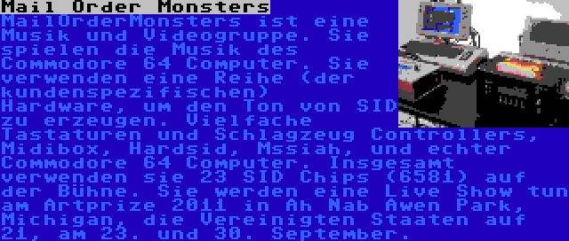 Mail Order Monsters | MailOrderMonsters ist eine Musik und Videogruppe. Sie spielen die Musik des Commodore 64 Computer. Sie verwenden eine Reihe (der kundenspezifischen) Hardware, um den Ton von SID zu erzeugen. Vielfache Tastaturen und Schlagzeug Controllers, Midibox, Hardsid, Mssiah, und echter Commodore 64 Computer. Insgesamt verwenden sie 23 SID Chips (6581) auf der Bühne. Sie werden eine Live Show tun am Artprize 2011 in Ah Nab Awen Park, Michigan, die Vereinigten Staaten auf 21, am 23. und 30. September.