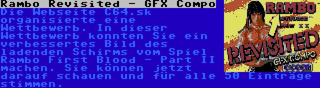 Rambo Revisited - GFX Compo | Die Webseite C64.sk organisierte eine Wettbewerb. In dieser Wettbewerb konnten Sie ein verbessertes Bild des ladenden Schirms vom Spiel Rambo First Blood - Part II machen. Sie können jetzt darauf schauen und für alle 50 Einträge stimmen.