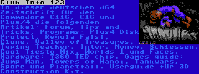 Club Info 123 | In dieser deutschen d64 Zeitschrift für den Commodore C116, C16 und Plus/4 die folgenden Artikel: Forum, Tips and Tricks, Programs: Plus4 Disk Protect, Regula Falsi, Clone, Valley of Treasures, Typing Teacher, Inter. Money, Schiessen, Cool Tiesto Mix, Worlds 1 und Faces. Hardware: 7360 TED chip. Games guide: Jump Man, Towers of Hanoi, Tankwars, Spore und Planetfall. Userguide für 3D Construction Kit.