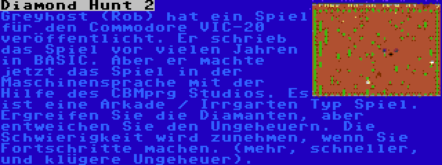 Diamond Hunt 2 | Greyhost (Rob) hat ein Spiel für den Commodore VIC-20 veröffentlicht. Er schrieb das Spiel vor vielen Jahren in BASIC. Aber er machte jetzt das Spiel in der Maschinensprache mit der Hilfe des CBMprg Studios. Es ist eine Arkade / Irrgarten Typ Spiel. Ergreifen Sie die Diamanten, aber entweichen Sie den Ungeheuern. Die Schwierigkeit wird zunehmen, wenn Sie Fortschritte machen. (mehr, schneller, und klügere Ungeheuer).