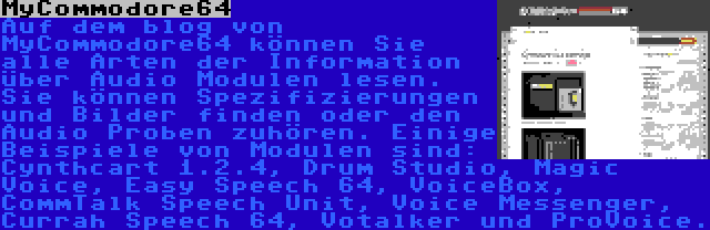 MyCommodore64 | Auf dem blog von MyCommodore64 können Sie alle Arten der Information über Audio Modulen lesen. Sie können Spezifizierungen und Bilder finden oder den Audio Proben zuhören. Einige Beispiele von Modulen sind: Cynthcart 1.2.4, Drum Studio, Magic Voice, Easy Speech 64, VoiceBox, CommTalk Speech Unit, Voice Messenger, Currah Speech 64, Votalker und ProVoice.