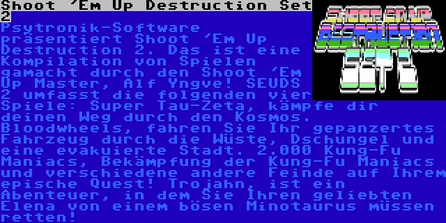 Shoot 'Em Up Destruction Set 2 | Psytronik-Software präsentiert Shoot 'Em Up Destruction 2. Das ist eine Kompilation von Spielen gamacht durch den Shoot 'Em Up Master, Alf Yngve! SEUDS 2 umfasst die folgenden vier Spiele: Super Tau-Zeta, kämpfe dir deinen Weg durch den Kosmos. Bloodwheels, fahren Sie Ihr gepanzertes Fahrzeug durch die Wüste, Dschungel und eine evakuierte Stadt. 2.000 Kung-Fu Maniacs, Bekämpfung der Kung-Fu Maniacs und verschiedene andere Feinde auf Ihrem epische Quest! Trojahn, ist ein Abenteuer, in dem Sie Ihren geliebten Elena von einem bösen Minotaurus müssen retten!