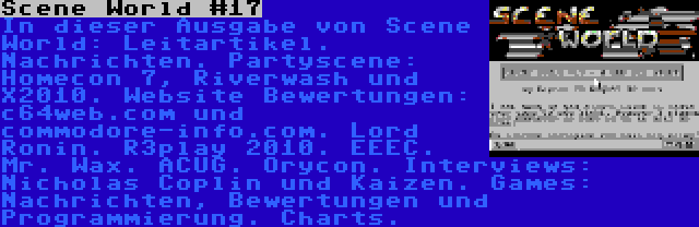 Scene World #17 | In dieser Ausgabe von Scene World: Leitartikel. Nachrichten. Partyscene: Homecon 7, Riverwash und X2010. Website Bewertungen: c64web.com und commodore-info.com. Lord Ronin. R3play 2010. EEEC. Mr. Wax. ACUG. Orycon. Interviews: Nicholas Coplin und Kaizen. Games: Nachrichten, Bewertungen und Programmierung. Charts.