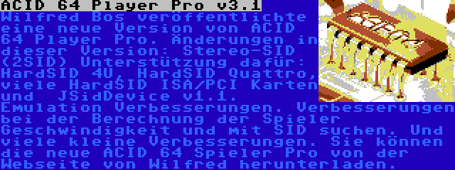 ACID 64 Player Pro v3.1 | Wilfred Bos veröffentlichte eine neue Version von ACID 64 Player Pro. Änderungen in dieser Version: Stereo-SID (2SID) Unterstützung dafür: HardSID 4U, HardSID Quattro, viele HardSID ISA/PCI Karten und  JSidDevice v1.1. Emulation Verbesserungen. Verbesserungen bei der Berechnung der Spieler Geschwindigkeit und mit SID suchen. Und viele kleine Verbesserungen. Sie können die neue ACID 64 Spieler Pro von der Webseite von Wilfred herunterladen.