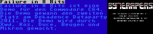 Failure in 8 Bits | Failure in 8 Bits ist eine Demo für den Commodore C64. Die Demo gewann den zweiten Platz am Dekadence Dataparty 2011. Die Demo wird durch Xwd, Roz, Duce, Beugen und Mikron gemacht.