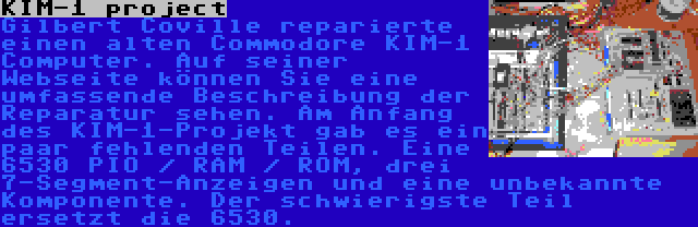 KIM-1 project | Gilbert Coville reparierte einen alten Commodore KIM-1 Computer. Auf seiner Webseite können Sie eine umfassende Beschreibung der Reparatur sehen. Am Anfang des KIM-1-Projekt gab es ein paar fehlenden Teilen. Eine 6530 PIO / RAM / ROM, drei 7-Segment-Anzeigen und eine unbekannte Komponente. Der schwierigste Teil ersetzt die 6530.