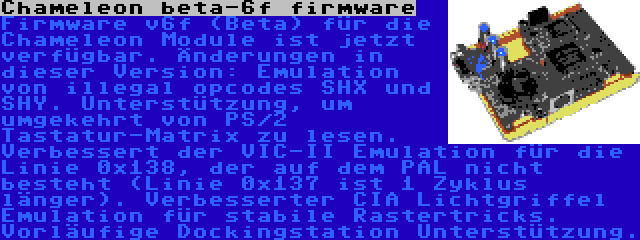 Chameleon beta-6f firmware | Firmware v6f (Beta) für die Chameleon Module ist jetzt verfügbar. Änderungen in dieser Version: Emulation von illegal opcodes SHX und SHY. Unterstützung, um umgekehrt von PS/2 Tastatur-Matrix zu lesen. Verbessert der VIC-II Emulation für die Linie 0x138, der auf dem PAL nicht besteht (Linie 0x137 ist 1 Zyklus länger). Verbesserter CIA Lichtgriffel Emulation für stabile Rastertricks. Vorläufige Dockingstation Unterstützung.