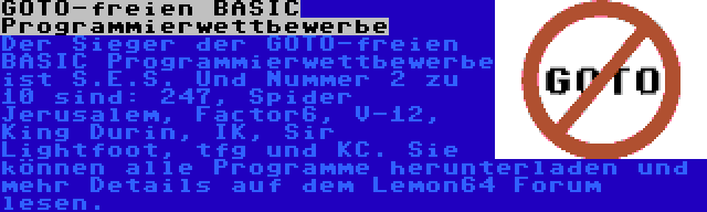 GOTO-freien BASIC Programmierwettbewerbe | Der Sieger der GOTO-freien BASIC Programmierwettbewerbe ist S.E.S. Und Nummer 2 zu 10 sind: 247, Spider Jerusalem, Factor6, V-12, King Durin, IK, Sir Lightfoot, tfg und KC. Sie können alle Programme herunterladen und mehr Details auf dem Lemon64 Forum lesen.