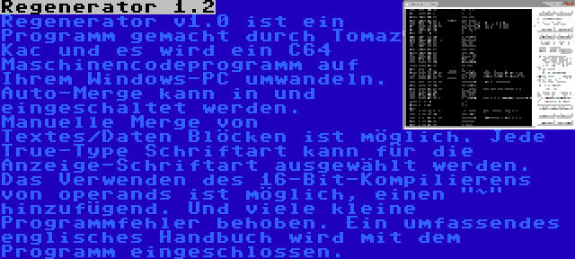 Regenerator 1.2 | Regenerator v1.0 ist ein Programm gemacht durch Tomaz Kac und es wird ein C64 Maschinencodeprogramm auf Ihrem Windows-PC umwandeln. Auto-Merge kann in und eingeschaltet werden. Manuelle Merge von Textes/Daten Blöcken ist möglich. Jede True-Type Schriftart kann für die Anzeige-Schriftart ausgewählt werden. Das Verwenden des 16-Bit-Kompilierens von operands ist möglich, einen ~ hinzufügend. Und viele kleine Programmfehler behoben. Ein umfassendes englisches Handbuch wird mit dem Programm eingeschlossen.