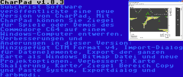 CharPad v1.8.3 | Subchrist Software veröffentlichte eine neue Version von CharPad. Mit CharPad können Sie Ziegel für Spiele oder Demos des Commodore C64 auf einem Windows-Computer entwerfen. Verbesserungen und Änderungen in dieser Version: Hinzugefügt CTM Format v4, Import-Dialog für Datenelemente, Export der ganzen Karte als Windows Bitmap Datei und neue Projektoptionen. Verbessert: Karte Skalierung, Karte/ Ziegel Bereich Copy und Paste System, Exportdialog und Farbmodi.