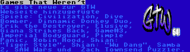 Games That Weren't | Es gibt neue zur GTW Webseite hinzugefügte Spiele: Civilization, Dive Bomber, Dinnamic Donkey Duo, Erik the Destroyer, Elusive, Giana Strikes Back, Game#3, Imperial Bodyguard, Pimple Panic, Robin Hood, Shian: Tiger Style, Shian: Wu Dang, Samba 2, SAW Wars und  Zach Townsend Puzzler.