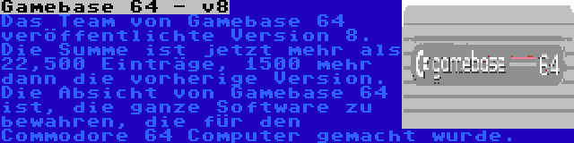 Gamebase 64 - v8 | Das Team von Gamebase 64 veröffentlichte Version 8. Die Summe ist jetzt mehr als 22,500 Einträge, 1500 mehr dann die vorherige Version. Die Absicht von Gamebase 64 ist, die ganze Software zu bewahren, die für den Commodore 64 Computer gemacht wurde.