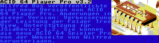 ACID 64 Player Pro v3.2 | Wilfred Bos veröffentlichte eine neue Version von ACID 64 Player Pro. Änderungen in dieser Version: Verbesserung der Leistung der Folder Tree View. Unterstützung für JSidDevice 1.2. Sie können die neue ACID 64 Spieler Pro von der Webseite von Wilfred herunterladen.